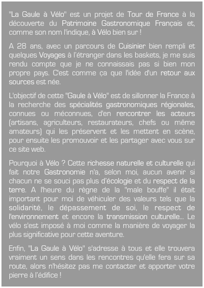 "La Gaule à Vélo" est un projet de Tour de France à la découverte du Patrimoine Gastronomique Français et, comme son nom l'indique, à Vélo bien sur !A 28 ans, avec un parcours de Cuisinier bien rempli et quelques Voyages à l’étranger dans les baskets, je me suis rendu compte que je ne connaissais pas si bien mon propre pays. C'est comme ça que l'idée d'un retour aux sources est née.L'objectif de cette "Gaule à Vélo" est de sillonner la France à la recherche des spécialités gastronomiques régionales, connues ou méconnues, d'en rencontrer les acteurs (artisans, agriculteurs, restaurateurs, chefs ou même amateurs) qui les préservent et les mettent en scène, pour ensuite les promouvoir et les partager avec vous sur ce site web.Pourquoi à Vélo ? Cette richesse naturelle et culturelle qui fait notre Gastronomie n'a, selon moi, aucun avenir si chacun ne se souci pas plus d’écologie et du respect de la terre. A l'heure du règne de la "male bouffe" il était important pour moi de véhiculer des valeurs tels que la solidarité, le dépassement de soi, le respect de l'environnement et encore la transmission culturelle... Le vélo s'est imposé à moi comme la manière de voyager la plus significative pour cette aventure.Enfin, "La Gaule à Vélo" s'adresse à tous et elle trouvera vraiment un sens dans les rencontres qu'elle fera sur sa route, alors n'hésitez pas me contacter et apporter votre pierre à l’édifice !